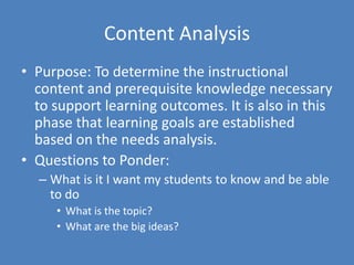 Content AnalysisPurpose: To determine the instructional content and prerequisite knowledge necessary to support learning outcomes. It is also in this phase that learning goals are established based on the needs analysis. Questions to Ponder:What is it I want my students to know and be able to doWhat is the topic?What are the big ideas?