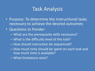 Task AnalysisPurpose: To determine the instructional tasks necessary to achieve the desired outcomesQuestions to Ponder:What are the prerequisite skills necessary?What is the difficulty level of the task?How should instruction be sequenced?How much time should be spent on each task and how much time is available?What limitations exist?