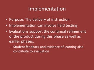 ImplementationPurpose: The delivery of instruction. Implementation can involve field testingEvaluations support the continual refinement of the product during this phase as well as earlier phases.Student feedback and evidence of learning also contribute to evaluation