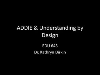ADDIE & Understanding by Design EDU 643 Dr. Kathryn Dirkin 