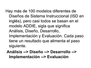 Hay más de 100 modelos diferentes de Diseños de Sistema Instruccional (ISD en inglés), pero casi todos se basan en el modelo ADDIE, sigla que significa Análisis, Diseño, Desarrollo, Implementación y Evaluación .  Cada paso tiene un resultado que alimenta el paso siguiente. Análisis --> Diseño --> Desarrollo --> Implementación --> Evaluación 