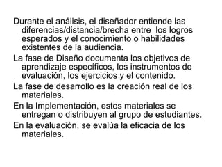 Durante el análisis, el diseñador entiende las diferencias/distancia/brecha entre  los logros esperados y el conocimiento o habilidades existentes de la audiencia. La fase de Diseño documenta los objetivos de aprendizaje específicos, los instrumentos de evaluación, los ejercicios y el contenido. La fase de desarrollo es la creación real de los materiales.  En la Implementación, estos materiales se entregan o distribuyen al grupo de estudiantes. En la evaluación, se evalúa la eficacia de los materiales.  