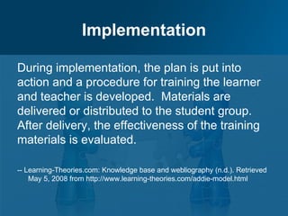 Implementation

During implementation, the plan is put into
action and a procedure for training the learner
and teacher is developed. Materials are
delivered or distributed to the student group.
After delivery, the effectiveness of the training
materials is evaluated.

-- Learning-Theories.com: Knowledge base and webliography (n.d.). Retrieved
    May 5, 2008 from http://www.learning-theories.com/addie-model.html
 
