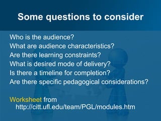 Some questions to consider

Who is the audience?
What are audience characteristics?
Are there learning constraints?
What is desired mode of delivery?
Is there a timeline for completion?
Are there specific pedagogical considerations?

Worksheet from
 http://citt.ufl.edu/team/PGL/modules.htm
 