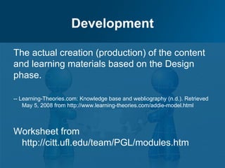 Development

The actual creation (production) of the content
and learning materials based on the Design
phase.

-- Learning-Theories.com: Knowledge base and webliography (n.d.). Retrieved
    May 5, 2008 from http://www.learning-theories.com/addie-model.html



Worksheet from
 http://citt.ufl.edu/team/PGL/modules.htm
 