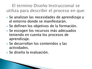    Se analizan las necesidades de aprendizaje y
    el entorno donde se manifestarán.
   Se definen los objetivos de la formación.
   Se escogen los recursos más adecuados
    teniendo en cuenta los procesos de
    aprendizaje.
   Se desarrollan los contenidos y las
    actividades.
   Se diseña la evaluación.
 