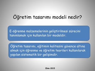 Öğretim tasarımı modeli nedir?
Ekim 2015
E-öğrenme malzemelerinin geliştirilmesi sürecini
tanımlamak için kullanılan bir modeldir.
Öğretim tasarımı, eğitimin kalitesini güvence altına
almak için öğrenme ve öğretim teorileri kullanılarak
yapılan sistematik bir gelişimdir.
 