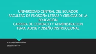 UNIVERSIDAD CENTRAL DEL ECUADOR
FACULTAD DE FILOSOFÍA LETRAS Y CIENCIAS DE LA
EDUCACIÓN
CARRERA DE COMERCIO Y ADMINISTRACION
TEMA: ADDIE Y DISEÑO INSTRUCCIONAL
POR: Daysi Manobanda
5to Semestre “A”
 