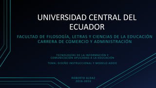UNIVERSIDAD CENTRAL DEL
ECUADOR
FACULTAD DE FILOSOGÍA, LETRAS Y CIENCIAS DE LA EDUCACIÓN
CARRERA DE COMERCIO Y ADMINISTRACIÓN
TECNOLOGÍAS DE LA INFORMACIÓN Y
COMUNICACIÓN APLICADAS A LA EDUCACIÓN
TEMA: DISEÑO INSTRUCCIONAL Y MODELO ADDIE
ROBERTO ALDAZ
2016-2016
 