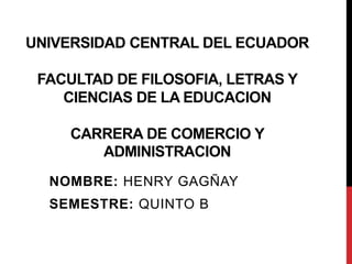 UNIVERSIDAD CENTRAL DEL ECUADOR
FACULTAD DE FILOSOFIA, LETRAS Y
CIENCIAS DE LA EDUCACION
CARRERA DE COMERCIO Y
ADMINISTRACION
NOMBRE: HENRY GAGÑAY
SEMESTRE: QUINTO B
 