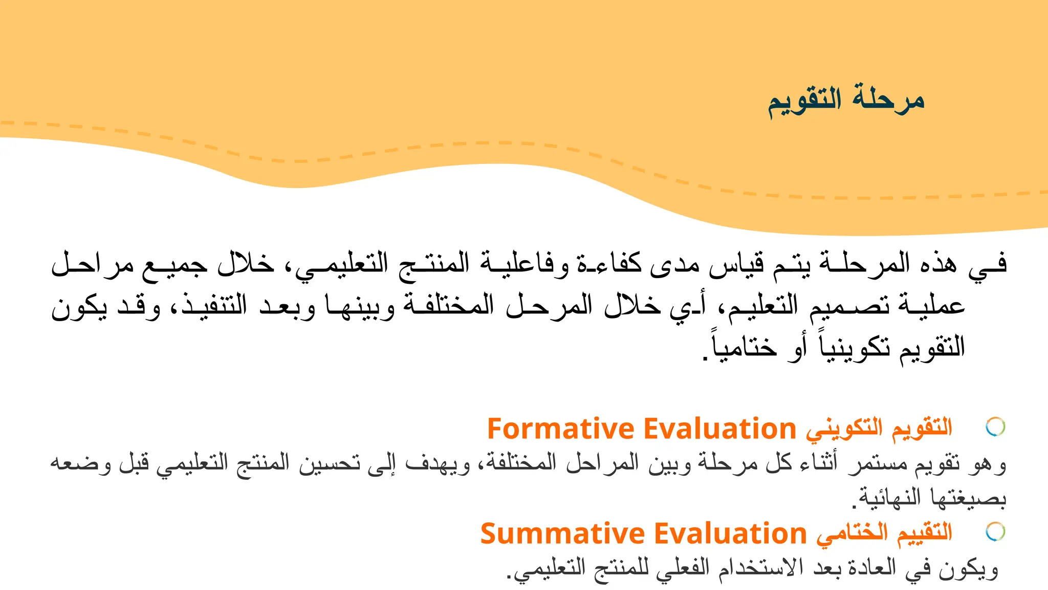 ‫التقويم‬ ‫مرحلة‬
‫!ي‬!‫التعليم‬ ‫!ج‬!‫المنت‬ ‫!ة‬!‫وفاعلي‬ ‫!ة‬!‫كفاء‬ ‫مدى‬ ‫قياس‬ ‫!م‬!‫يت‬ ‫!ة‬!‫المرحل‬ ‫هذه‬ ‫!ي‬!‫ف‬
‫!ل‬!‫مراح‬ ‫!ع‬!‫جمي‬ ‫خالل‬ ،
‫يكون‬ ‫وق!د‬ ،‫التنفي!ذ‬ ‫وبع!د‬ ‫وبينه!ا‬ ‫المختلف!ة‬ ‫المرح!ل‬ ‫خالل‬ ‫أ!ي‬ ،‫التعلي!م‬ ‫تص!ميم‬ ‫عملي!ة‬
.ً‫ا‬‫ختامي‬ ‫أو‬ ً‫ا‬‫تكويني‬ ‫التقويم‬
‫التكويني‬ ‫التقويم‬
Formative Evaluation
‫وضعه‬ ‫قبل‬ ‫التعليمي‬ ‫المنتج‬ ‫!ين‬‫س‬‫تح‬ ‫!ى‬‫ل‬‫إ‬ ‫ويهدف‬ ،‫المختلفة‬ ‫المراحل‬ ‫وبين‬ ‫!ة‬‫ل‬‫مرح‬ ‫كل‬ ‫أثناء‬ ‫مستمر‬ ‫تقويم‬ ‫وهو‬
.‫النهائية‬ ‫بصيغتها‬
‫الختامي‬ ‫التقييم‬
Summative Evaluation
.‫التعليمي‬ ‫للمنتج‬ ‫الفعلي‬ ‫االستخدام‬ ‫بعد‬ ‫العادة‬ ‫في‬ ‫ويكون‬
 