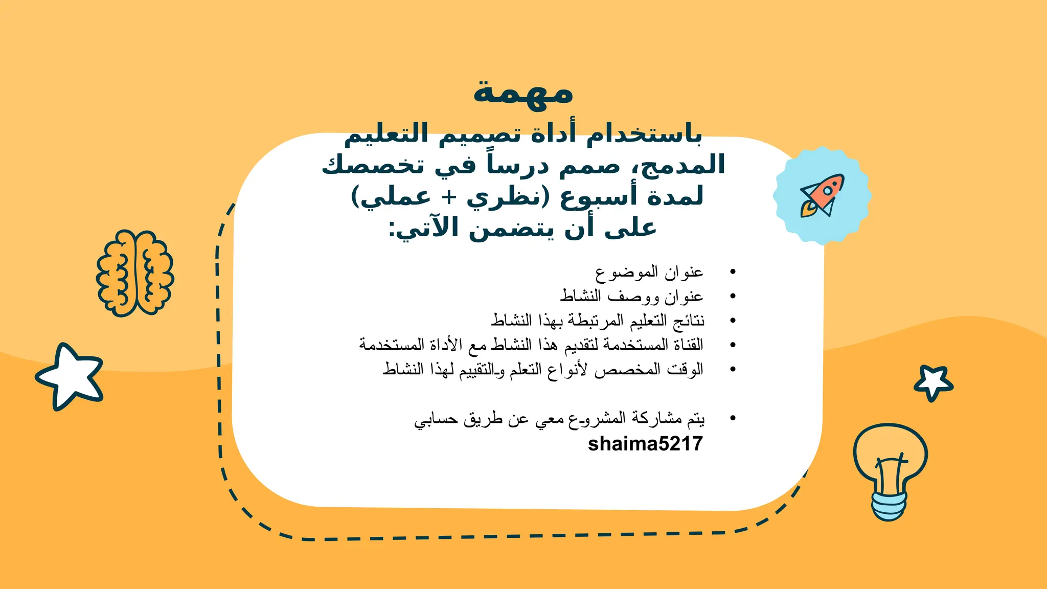 ‫مهمة‬
‫التعليم‬ ‫تصميم‬ ‫أداة‬ ‫باستخدام‬
‫تخصصك‬ ‫في‬ ً‫درسا‬ ‫صمم‬ ،‫المدمج‬
) + (
‫عملي‬ ‫نظري‬ ‫أسبوع‬ ‫لمدة‬
:‫اآلتي‬ ‫يتضمن‬ ‫أن‬ ‫على‬
•
‫الموضوع‬ ‫عنوان‬
•
‫النشاط‬ ‫ووصف‬ ‫عنوان‬
•
‫النشاط‬ ‫بهذا‬ ‫المرتبطة‬ ‫التعليم‬ ‫نتائج‬
•
‫المستخدمة‬ ‫األداة‬ ‫مع‬ ‫النشاط‬ ‫هذا‬ ‫لتقديم‬ ‫المستخدمة‬ ‫القناة‬
•
‫النشاط‬ ‫لهذا‬ ‫!التقييم‬‫و‬ ‫التعلم‬ ‫ألنواع‬ ‫المخصص‬ ‫الوقت‬
•
‫حسابي‬ ‫طريق‬ ‫عن‬ ‫معي‬ ‫!ع‬‫و‬‫المشر‬ ‫مشاركة‬ ‫يتم‬
shaima5217
 