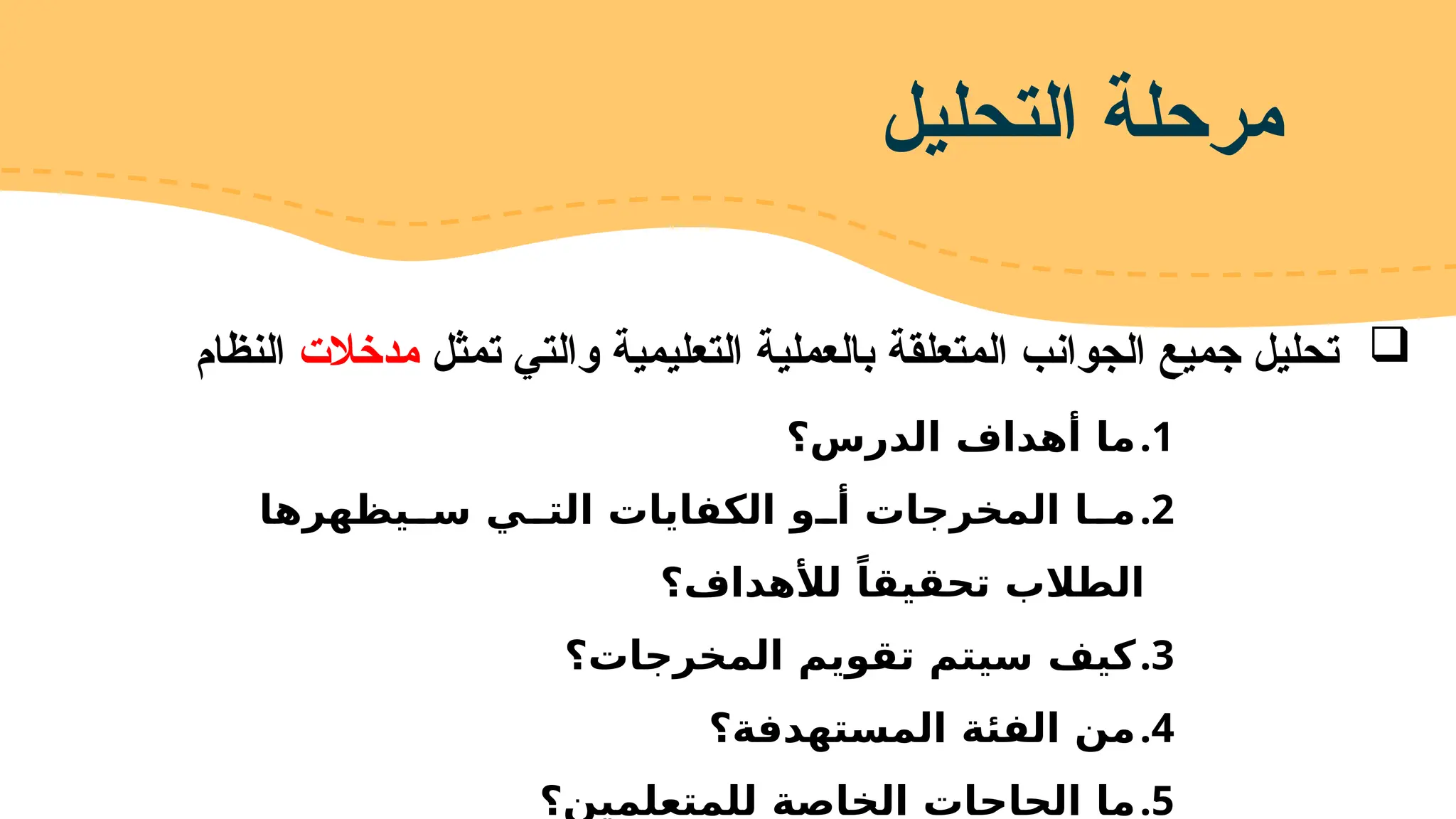 
‫تمثل‬ ‫والتي‬ ‫التعليمية‬ ‫بالعملية‬ ‫المتعلقة‬ ‫الجوانب‬ ‫جميع‬ ‫تحليل‬
‫مدخالت‬
‫النظام‬
‫التحليل‬ ‫مرحلة‬
.1
‫الدرس؟‬ ‫أهداف‬ ‫ما‬
.2
‫يظهرها‬FF‫س‬ ‫ي‬FF‫الت‬ ‫الكفايات‬ ‫و‬FF‫أ‬ ‫المخرجات‬ ‫ا‬FF‫م‬
‫لألهداف؟‬ ً‫تحقيقا‬ ‫الطالب‬
.3
‫المخرجات؟‬ ‫تقويم‬ ‫سيتم‬ ‫كيف‬
.4
‫المستهدفة؟‬ ‫الفئة‬ ‫من‬
.5
‫للمتعلمين؟‬ ‫الخاصة‬ ‫الحاجات‬ ‫ما‬
 