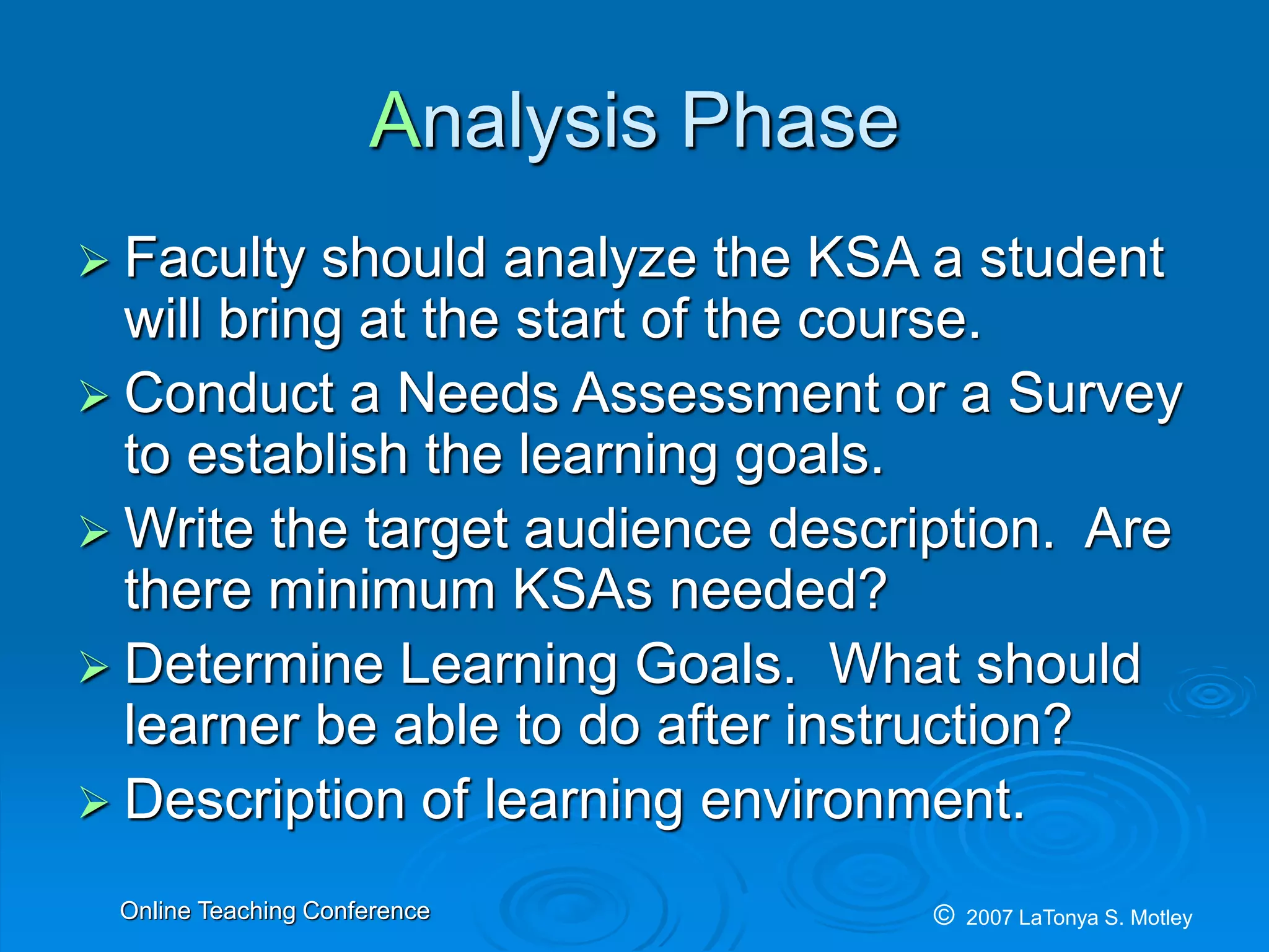 © 2007 LaTonya S. MotleyOnline Teaching Conference
Analysis Phase
Faculty should analyze the KSA a student
will bring at the start of the course.
Conduct a Needs Assessment or a Survey
to establish the learning goals.
Write the target audience description. Are
there minimum KSAs needed?
Determine Learning Goals. What should
learner be able to do after instruction?
Description of learning environment.