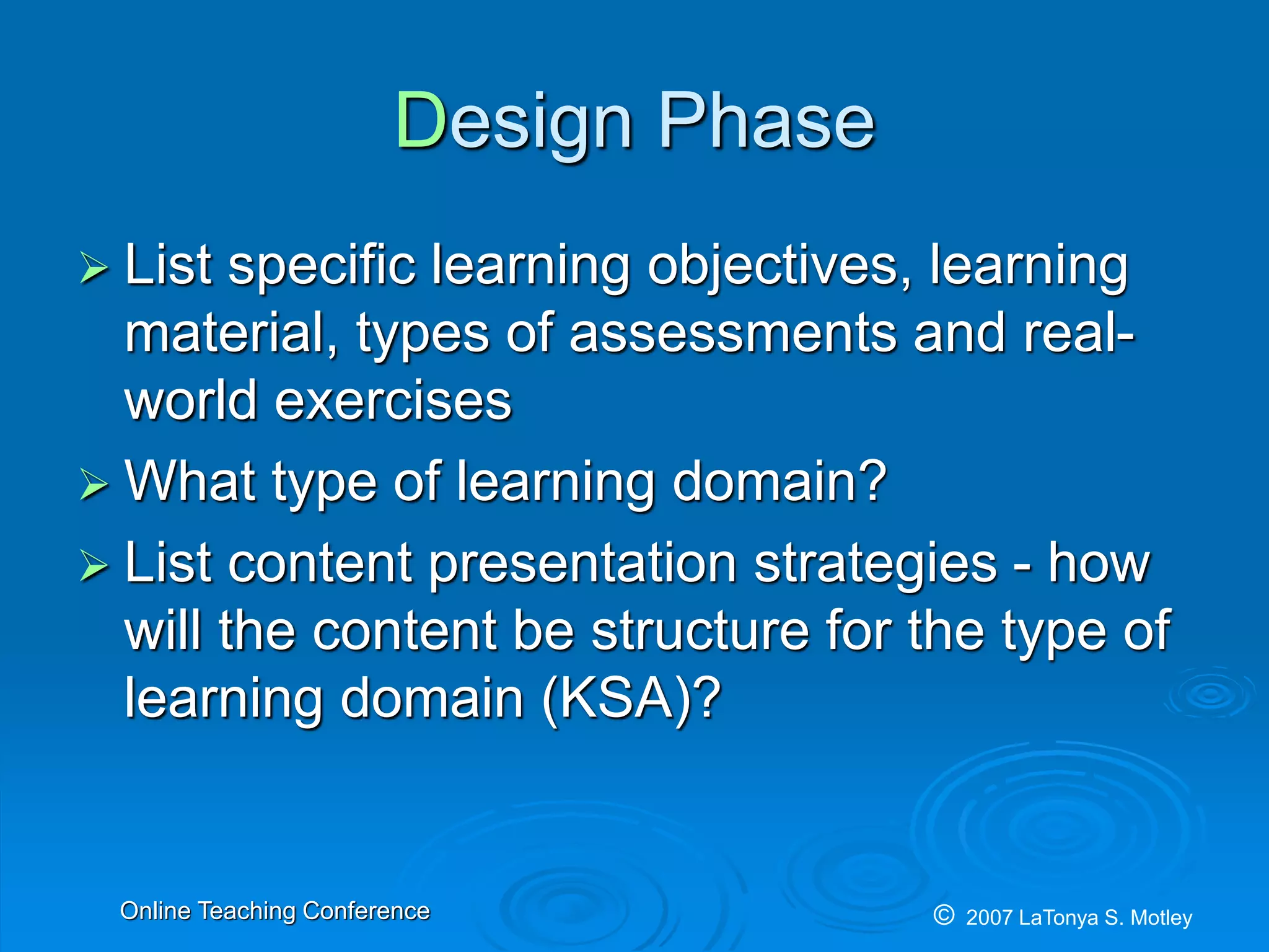 © 2007 LaTonya S. MotleyOnline Teaching Conference
Design Phase
List specific learning objectives, learning
material, types of assessments and real-
world exercises
What type of learning domain?
List content presentation strategies - how
will the content be structure for the type of
learning domain (KSA)?