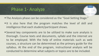 Phase 1- Analyze
The Analysis phase can be considered as the “Goal-Setting Stage.”
It is also here that the program matches the level of skill and
intelligence that each student/participant shows.
Several key components are to be utilized to make sure analysis is
thorough. Course texts and documents, syllabi and the internet are
to be employed. With the help of online materials such as web
courses, a structure can be determined as the primary guide for the
syllabus. At the end of the program, instructional analysis will be
conducted to determine what subjects or topics are to be included.
 