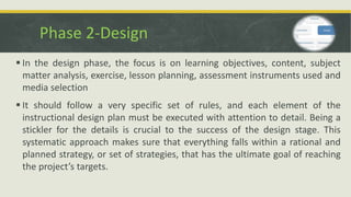 Phase 2-Design
 In the design phase, the focus is on learning objectives, content, subject
matter analysis, exercise, lesson planning, assessment instruments used and
media selection
 It should follow a very specific set of rules, and each element of the
instructional design plan must be executed with attention to detail. Being a
stickler for the details is crucial to the success of the design stage. This
systematic approach makes sure that everything falls within a rational and
planned strategy, or set of strategies, that has the ultimate goal of reaching
the project’s targets.
 