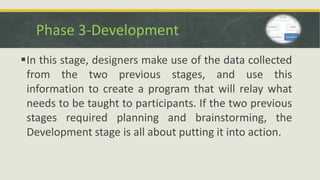 Phase 3-Development
In this stage, designers make use of the data collected
from the two previous stages, and use this
information to create a program that will relay what
needs to be taught to participants. If the two previous
stages required planning and brainstorming, the
Development stage is all about putting it into action.
 