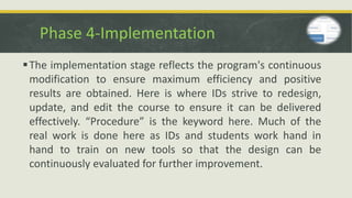 Phase 4-Implementation
The implementation stage reflects the program's continuous
modification to ensure maximum efficiency and positive
results are obtained. Here is where IDs strive to redesign,
update, and edit the course to ensure it can be delivered
effectively. “Procedure” is the keyword here. Much of the
real work is done here as IDs and students work hand in
hand to train on new tools so that the design can be
continuously evaluated for further improvement.
 