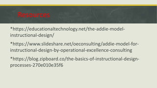 Resources
*https://educationaltechnology.net/the-addie-model-
instructional-design/
*https://www.slideshare.net/oeconsulting/addie-model-for-
instructional-design-by-operational-excellence-consulting
*https://blog.zipboard.co/the-basics-of-instructional-design-
processes-270e010e35f6
 
