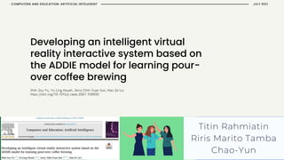 Developing an intelligent virtual
reality interactive system based on
the ADDIE model for learning pour-
over coffee brewing
Titin Rahmiatin
Riris Marito Tamba
Chao-Yun
JULY 2021
COMPUTERS AND EDUCATION: ARTIFICIAL INTELEGENT
 