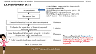 Fig. 10. The experimental design .
JULY 2021
COMPUTERS AND EDUCATION: ARTIFICIAL INTELEGENT
*45 (43.7 %) were male and 58(56.3 %) were female,
*the average age was 22.41
*48 (46.6 %) engineering and computer science、55
(53.4 %)humanities and social sciences
*59 (57.3 %) undergraduate students、42 (40.8 %)
master’s students、2 (1.9 %) doctoral students.
There were 4 questions in the open-ended
questionnaire, including the advantages and
disadvantages of the system, suggestions for
correcting the disadvantages, and other
suggestions.
3.4. Implementation phase
 