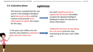 JULY 2021
COMPUTERS AND EDUCATION: ARTIFICIAL INTELEGENT
3.5. Evaluation phase
The learners revealed that the red
words in the intelligent feedback
were fuzzy and unclear, and the
content could provide more
information to explain the reason
for the steps.
In the pour-over coffee unit, the
learners also hoped to understand
their scores for each unit.
we used magnified words to
replace the red words and added
a button for detailed intelligent
feedback to allow the learners to
select information.
Added the functions of calculating
the unit scores and error step
monitoring to the pour-over coffee
unit.
optimize
 