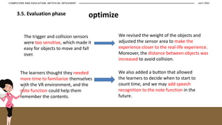 JULY 2021
COMPUTERS AND EDUCATION: ARTIFICIAL INTELEGENT
3.5. Evaluation phase optimize
The trigger and collision sensors
were too sensitive, which made it
easy for objects to move and fall
over.
The learners thought they needed
more time to familiarize themselves
with the VR environment, and the
note function could help them
remember the contents.
We revised the weight of the objects and
adjusted the sensor area to make the
experience closer to the real-life experience.
Moreover, the distance between objects was
increased to avoid collision.
We also added a button that allowed
the learners to decide when to start to
count time, and we may add speech
recognition to the note function in the
future.
 