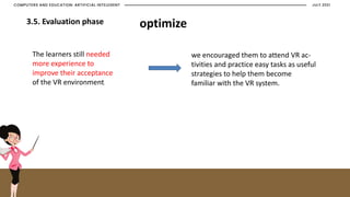 JULY 2021
COMPUTERS AND EDUCATION: ARTIFICIAL INTELEGENT
3.5. Evaluation phase optimize
The learners still needed
more experience to
improve their acceptance
of the VR environment.
we encouraged them to attend VR ac-
tivities and practice easy tasks as useful
strategies to help them become
familiar with the VR system.
 