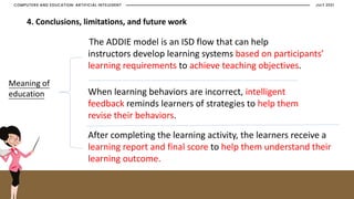 JULY 2021
COMPUTERS AND EDUCATION: ARTIFICIAL INTELEGENT
4. Conclusions, limitations, and future work
The ADDIE model is an ISD flow that can help
instructors develop learning systems based on participants’
learning requirements to achieve teaching objectives.
When learning behaviors are incorrect, intelligent
feedback reminds learners of strategies to help them
revise their behaviors.
After completing the learning activity, the learners receive a
learning report and final score to help them understand their
learning outcome.
Meaning of
education
 