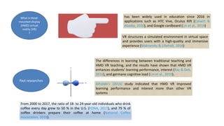 What is Head-
mounted-display
(HMD) virtual
reality (VR)
?
has been widely used in education since 2016 in
applications such as HTC Vive, Oculus Rift (Calvert &
Abadia, 2020), and Google cardboard (Lin et al., 2019)
VR structures a simulated environment in virtual space
and provides users with a high-quality and immersive
experience (Makransky & Lilleholt, 2018)
Past researches
The differences in learning between traditional teaching and
HMD VR teaching, and the results have shown that HMD VR
enhances students’ learning performance, interest (Ray & Deb,
2016), and germane cognitive load (Lin et al., 2019).
Alhalabi’s (2016) study indicated that HMD VR improved
learning performance and interest more than other VR
systems
From 2000 to 2017, the ratio of 18- to 24-year-old individuals who drink
coffee every day grew to 50 % in the U.S. (FONA, 2017), and 79 % of
coffee drinkers prepare their coffee at home (National Coffee
Association, 2018).
 