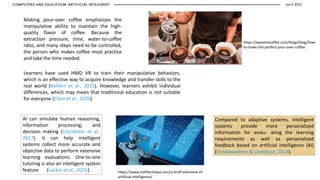 https://www.msfttechdays.com/a-brief-overview-of-
artificial-intelligence/
Making pour-over coffee emphasizes the
manipulative ability to maintain the high-
quality flavor of coffee. Because the
extraction pressure, time, water-to-coffee
ratio, and many steps need to be controlled,
the person who makes coffee must practice
and take the time needed.
Learners have used HMD VR to train their manipulative behaviors,
which is an effective way to acquire knowledge and transfer skills to the
real world (Kahlert et al., 2015). However, learners exhibit individual
differences, which may mean that traditional education is not suitable
for everyone (Chen et al., 2020).
Compared to adaptive systems, intelligent
systems provide more personalized
information for evalu- ating the learning
requirements as well as personalized
feedback based on artificial intelligence (AI)
(Vandewaetere & Clarebout, 2014).
AI can simulate human reasoning,
information processing, and
decision making (Colchester et al.,
2017). It can help intelligent
systems collect more accurate and
objective data to perform extensive
learning evaluations. One-to-one
tutoring is also an intelligent system
feature (Luckin et al., 2016).
https://weaverscoffee.com/blogs/blog/how-
to-make-the-perfect-pour-over-coffee
JULY 2021
COMPUTERS AND EDUCATION: ARTIFICIAL INTELEGENT
 