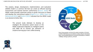 The present study attempts to develop an
intelligent VR interactive system based on the
ADDIE model that integrates an intelligent system
and HMD VR to monitor the behaviors of
students learning pour-over coffee brewing.
The analysis, design, development, implementation, and evaluation
(ADDIE) model is a common ISD that can create an efficient learning
environment and improve learners’ performance (Branch, 2010). The
ADDIE model provides systematic phases to guide instructors to ideate
and develop the instructional system (Gagne et al., 2005). Stapa and
Mohammad (2019) and Ibrahim (2015) indicated that the ADDIE model
is an element of other ISDs.
https://www.google.com/search?q=addie+model&rlz=1C5CHFA_
enTW971TW971&source=lnms&tbm=isch&sa=X&ved=2ahUKEwix
9pX6_OHzAhXZBIgKHQ9IArkQ_AUoAXoECAEQAw&biw=1440&bih
=789&dpr=2#imgrc=jGXLhrE_xmYxuM
COMPUTERS AND EDUCATION: ARTIFICIAL INTELEGENT JULY 2021
 