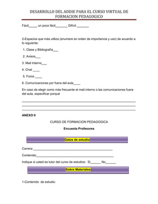 DESARROLLO DEL ADDIE PARA EL CURSO VIRTUAL DE
FORMACION PEDAGOGICO
Fácil_____ un poco fácil_______ Difícil _______
2-Espacios que más utiliza (enumere en orden de importancia y uso) de acuerdo a
lo siguiente:
1. Clase y Bibliografía___
2. Avisos___
3. Mail Interno___
4. Chat ____
5. Foros ____
6. Comunicaciones por fuera del aula____
En caso de elegir como más frecuente el mail interno o las comunicaciones fuera
del aula, especificar porqué
__________________________________________________________________
__________________________________________________________________
__________________________________________________________________
ANEXO II
CURSO DE FORMACION PEDAGOGICA
Encuesta Profesores
Carrera ______________________________________________
Contenido_____________________________________________
Indique si usted es tutor del curso de estudios: Si______ No______
1-Contenido de estudio:
Datos de estudio
Sobre Materiales
Sobre Materiales
Sobre Materiales
 