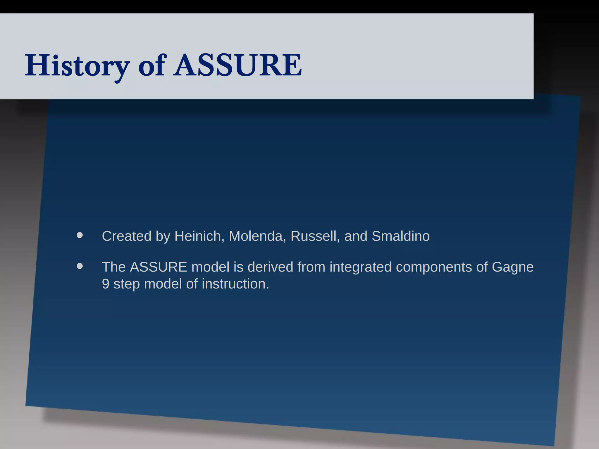 History of ASSURE




   •   Created by Heinich, Molenda, Russell, and Smaldino

   •   The ASSURE model is derived from integrated components of Gagne
       9 step model of instruction.
 