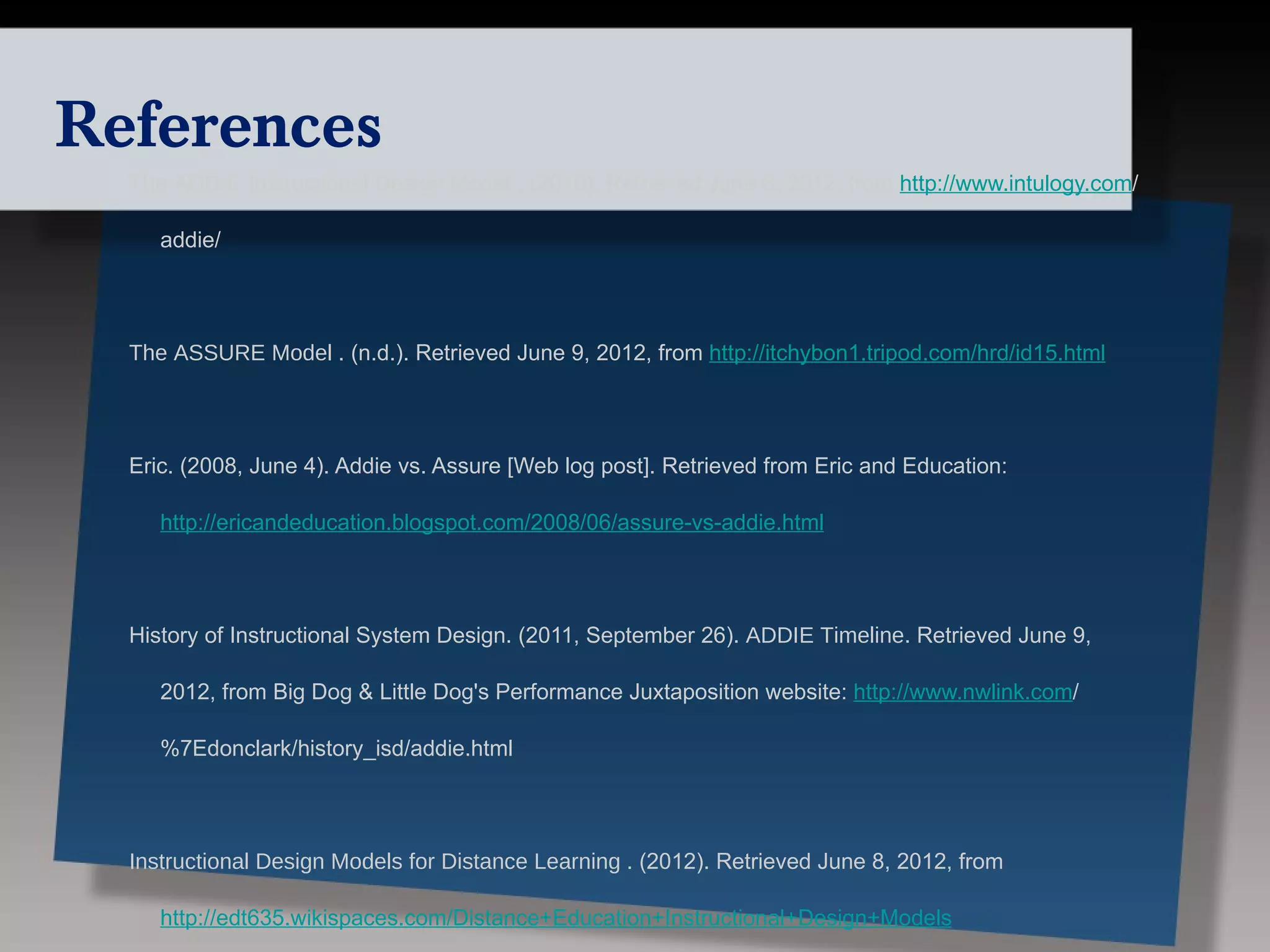 References
  The ADDIE Instructional Design Model . (2010). Retrieved June 8, 2012, from http://www.intulogy.com/

     addie/




  The ASSURE Model . (n.d.). Retrieved June 9, 2012, from http://itchybon1.tripod.com/hrd/id15.html




  Eric. (2008, June 4). Addie vs. Assure [Web log post]. Retrieved from Eric and Education:

     http://ericandeducation.blogspot.com/2008/06/assure-vs-addie.html




  History of Instructional System Design. (2011, September 26). ADDIE Timeline. Retrieved June 9,

     2012, from Big Dog & Little Dog's Performance Juxtaposition website: http://www.nwlink.com/

     %7Edonclark/history_isd/addie.html




  Instructional Design Models for Distance Learning . (2012). Retrieved June 8, 2012, from

     http://edt635.wikispaces.com/Distance+Education+Instructional+Design+Models
 