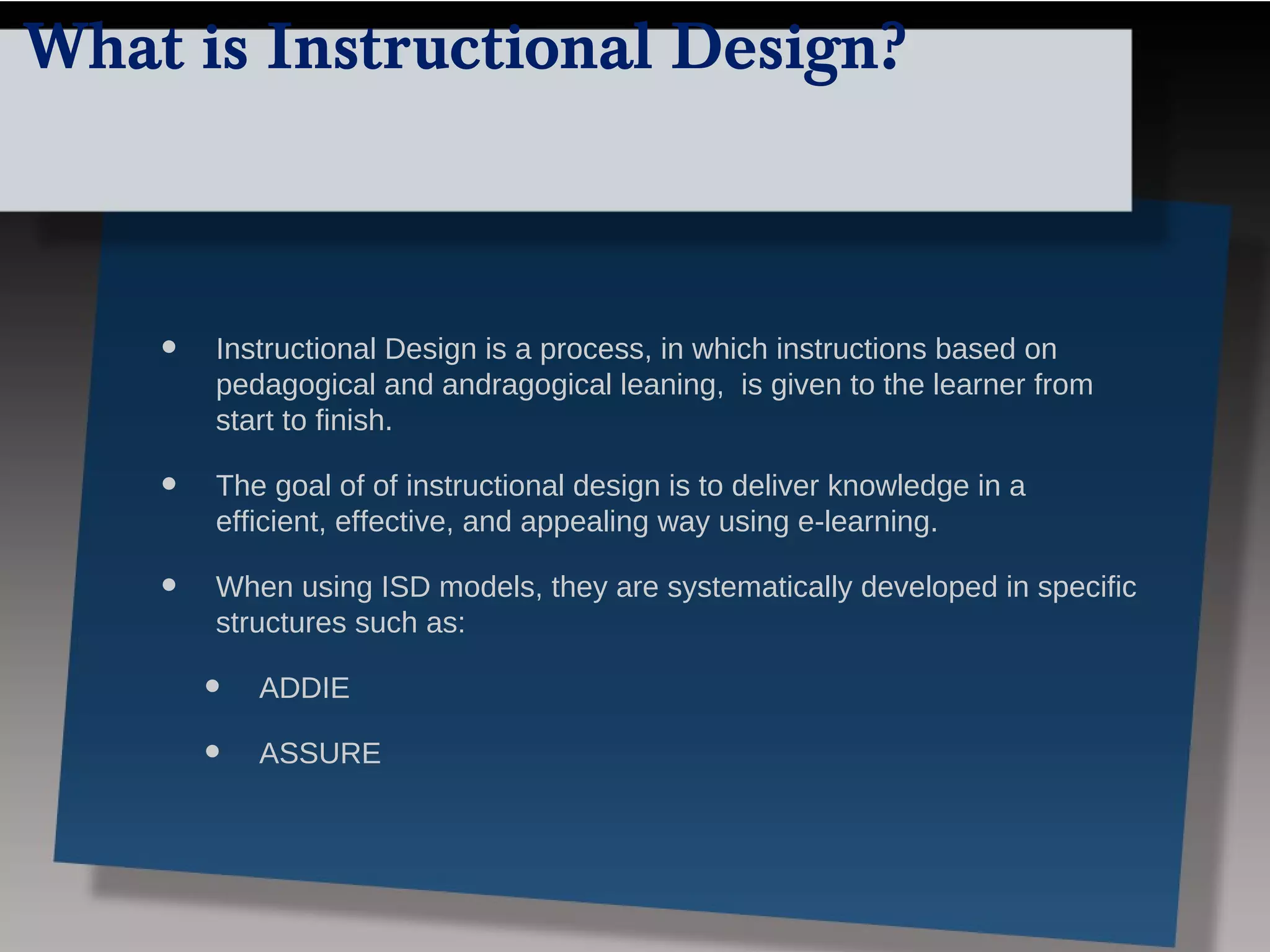 What is Instructional Design?



    •   Instructional Design is a process, in which instructions based on
        pedagogical and andragogical leaning, is given to the learner from
        start to finish.

    •   The goal of of instructional design is to deliver knowledge in a
        efficient, effective, and appealing way using e-learning.

    •   When using ISD models, they are systematically developed in specific
        structures such as:

        •   ADDIE

        •   ASSURE
 