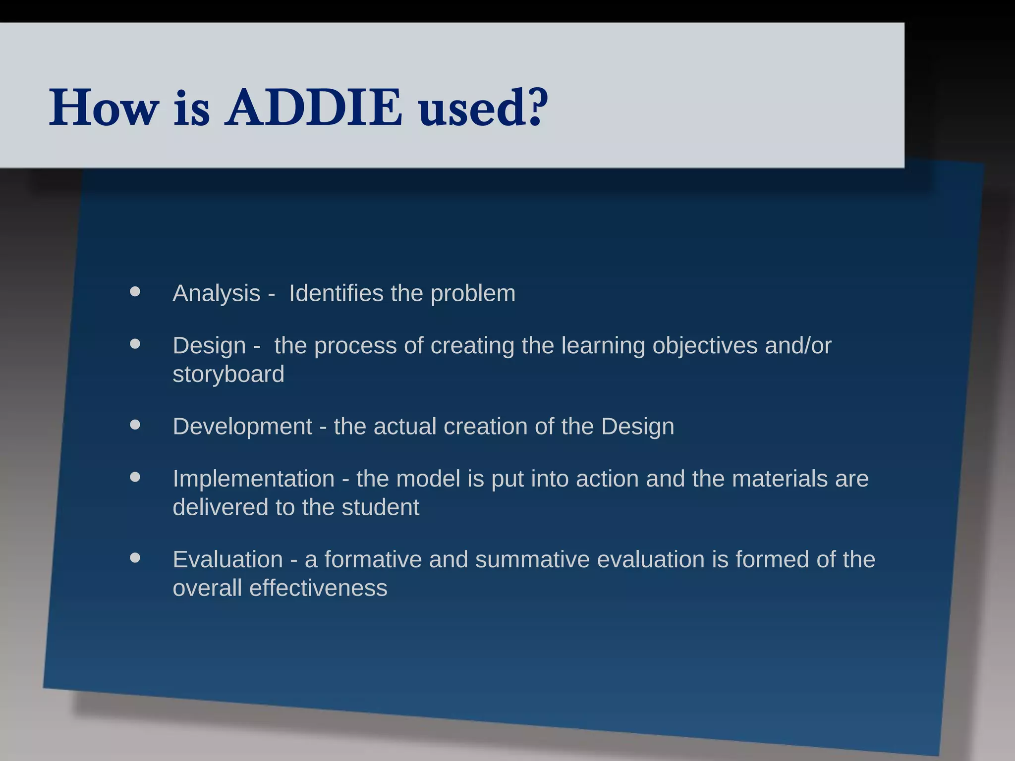 How is ADDIE used?


  •   Analysis - Identifies the problem

  •   Design - the process of creating the learning objectives and/or
      storyboard

  •   Development - the actual creation of the Design

  •   Implementation - the model is put into action and the materials are
      delivered to the student

  •   Evaluation - a formative and summative evaluation is formed of the
      overall effectiveness
 