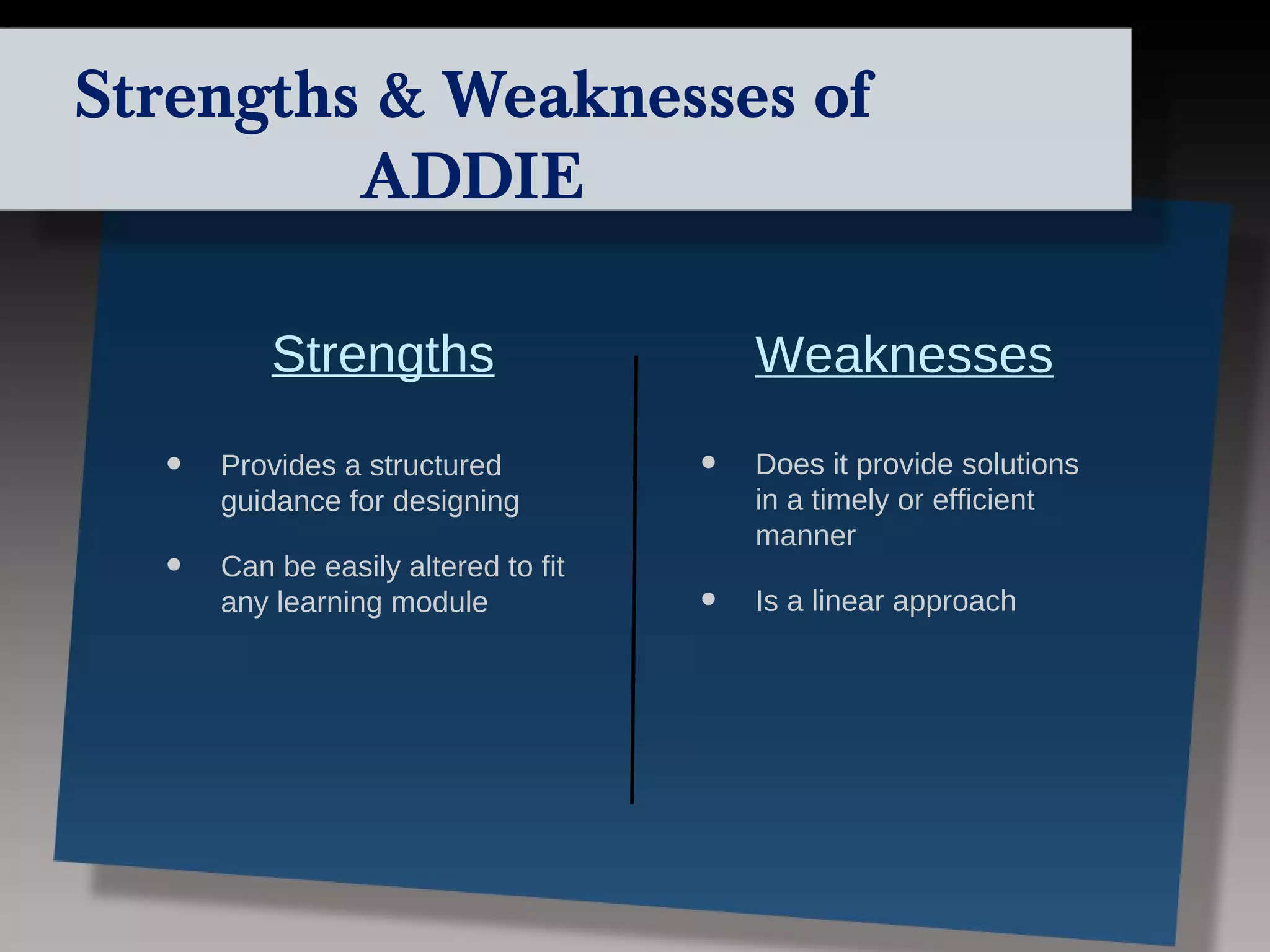 Strengths & Weaknesses of
         ADDIE

          Strengths                      Weaknesses

  •   Provides a structured          •   Does it provide solutions
      guidance for designing             in a timely or efficient
                                         manner
  •   Can be easily altered to fit
      any learning module            •   Is a linear approach
 