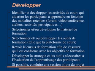 Développer
• Identifier et développer les activités de cours qui
aideront les participants à apprendre en fonction
des modalités retenues (forum, vidéo conférence,
ateliers, activités participatives....)
• Sélectionner et/ou développer le matériel de
formation
• Sélectionner et/ ou développer les outils de
formation (telle que la plateforme de cours)
• Revoir le cursus de formation afin de s'assurer
qu'il est conforme avec les objectifs de formation
• Développer la stratégie et les outils nécessaires à
l'évaluation de l'apprentissage des participants
• Si possible, conduire une session pilote du projet
 