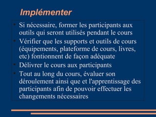 Implémenter
• Si nécessaire, former les participants aux
outils qui seront utilisés pendant le cours
• Vérifier que les supports et outils de cours
(équipements, plateforme de cours, livres,
etc) fontionnent de façon adéquate
• Délivrer le cours aux participants
• Tout au long du cours, évaluer son
déroulement ainsi que et l'apprentissage des
participants afin de pouvoir effectuer les
changements nécessaires
 