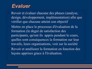 Evaluer
• Revoir et évaluer chacune des phases (analyse,
design, développement, implémentation) afin que
vérifier que chacune atteint son objectif
• Mettre en place le processus d'évaluation de la
formation (le degré de satisfaction des
participants, qu'ont ils appris pendant le cours,
quelles sont conséquences la formation sur leur
travails, leurs organisations, voir sur la société
• Revoir et améliorer la formation en fonction des
leçons apprises grace à l'évaluation.
 