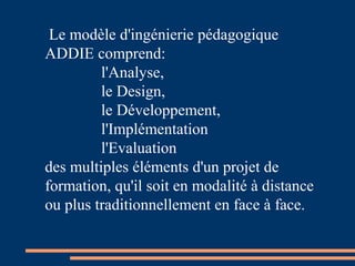 Le modèle d'ingénierie pédagogique
ADDIE comprend:
l'Analyse,
le Design,
le Développement,
l'Implémentation
l'Evaluation
des multiples éléments d'un projet de
formation, qu'il soit en modalité à distance
ou plus traditionnellement en face à face.
 