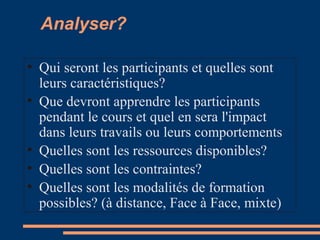 Analyser?
• Qui seront les participants et quelles sont
leurs caractéristiques?
• Que devront apprendre les participants
pendant le cours et quel en sera l'impact
dans leurs travails ou leurs comportements
• Quelles sont les ressources disponibles?
• Quelles sont les contraintes?
• Quelles sont les modalités de formation
possibles? (à distance, Face à Face, mixte)
 