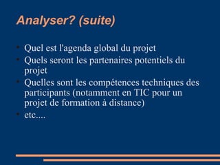 Analyser? (suite)
• Quel est l'agenda global du projet
• Quels seront les partenaires potentiels du
projet
• Quelles sont les compétences techniques des
participants (notamment en TIC pour un
projet de formation à distance)
• etc....
 