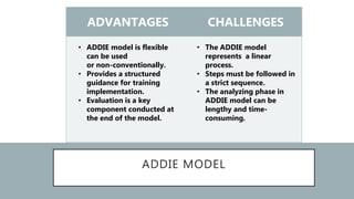 ADDIE MODEL
ADVANTAGES CHALLENGES
• ADDIE model is flexible
can be used
or non-conventionally.
• Provides a structured
guidance for training
implementation.
• Evaluation is a key
component conducted at
the end of the model.
• The ADDIE model
represents a linear
process.
• Steps must be followed in
a strict sequence.
• The analyzing phase in
ADDIE model can be
lengthy and time-
consuming.
 