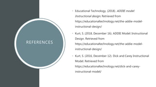 REFERENCES
• Educational Technology. (2018). ADDIE model:
Instructional design. Retrieved from
https://educationaltechnology.net/the-addie-model-
instructional-design/
• Kurt, S. (2018, December 16). ADDIE Model: Instructional
Design. Retrieved from
https://educationaltechnology.net/the-addie-model-
instructional-design/
• Kurt, S. (2016, December 12). Dick and Carey Instructional
Model. Retrieved from
https://educationaltechnology.net/dick-and-carey-
instructional-model/
 