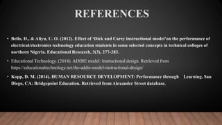 REFERENCES
• Bello, H., & Aliyu, U. O. (2012). Effect of ‘Dick and Carey instructional model’on the performance of
electrical/electronics technology education students in some selected concepts in technical colleges of
northern Nigeria. Educational Research, 3(3), 277-283.
• Educational Technology. (2018). ADDIE model: Instructional design. Retrieved from
https://educationaltechnology.net/the-addie-model-instructional-design/
• Kopp, D. M. (2014). HUMAN RESOURCE DEVELOPMENT: Performance through Learning. San
Diego, CA: Bridgepoint Education. Retrieved from Alexander Street database.
 