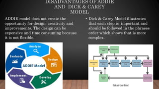 DISADVANTAGES OF ADDIE
AND DICK & CAREY
MODEL
• Dick & Carey Model illustrates
that each step is important and
should be followed in the phrases
order which shows that is more
complex.
ADDIE model does not create the
opportunity for design creativity and
improvements. The design can be
expensive and time consuming because
it is not flexible.
 
