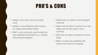 PRO’S & CONS
• Addie is the most common model
used.
• Addie Is most effective when testing
for easily measurable criteria.
• D&C is not commonly used model but
very detailed and flexible for a creative
Instructional Designer.
• Addie does not allow for the designer
creativity.
• Addie will not allow to advance to next
stage until current step is done
correctly.
• D&C will not allow to advance to next
stage.
• D&C is mostly very detailed and
causes more time to complete.
 